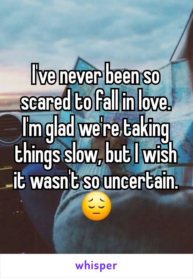 I've never been so scared to fall in love.  I'm glad we're taking things slow, but I wish it wasn't so uncertain. 😔