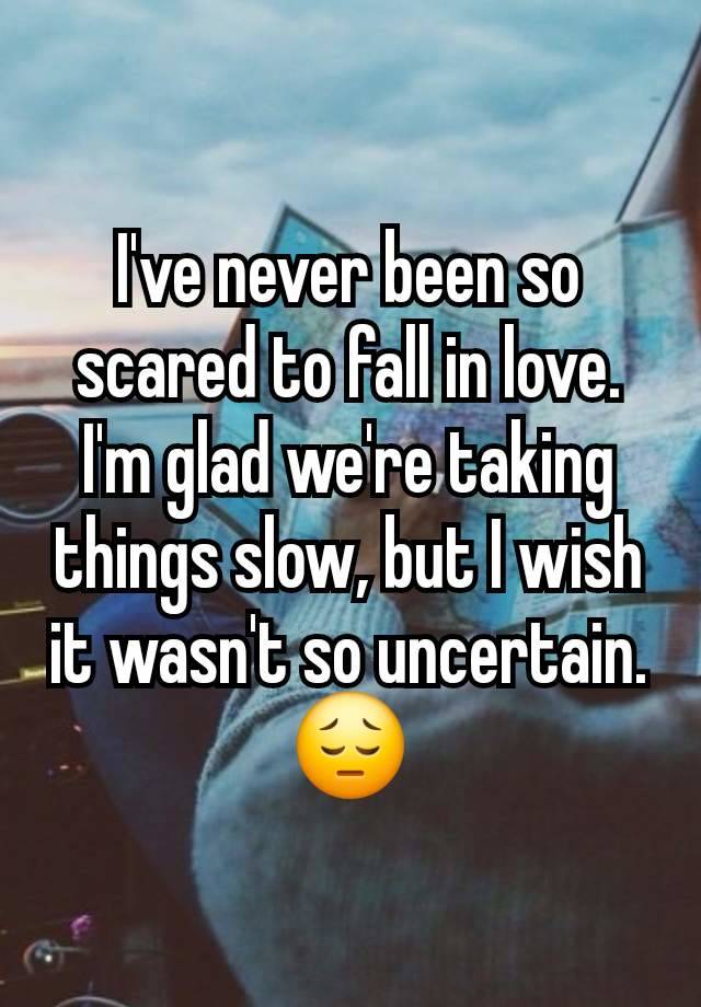 I've never been so scared to fall in love.  I'm glad we're taking things slow, but I wish it wasn't so uncertain. 😔