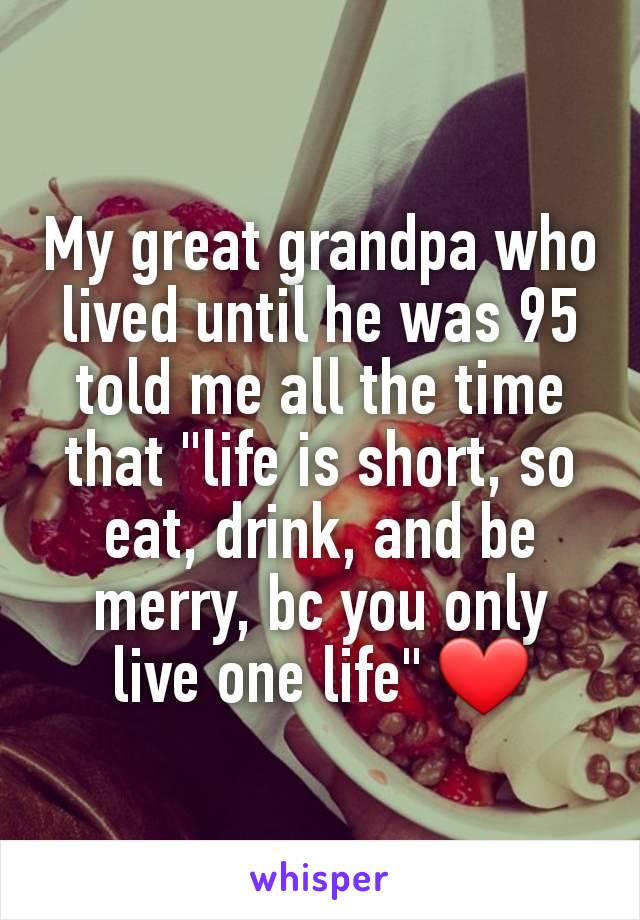 My great grandpa who lived until he was 95 told me all the time that "life is short, so eat, drink, and be merry, bc you only live one life" ❤️