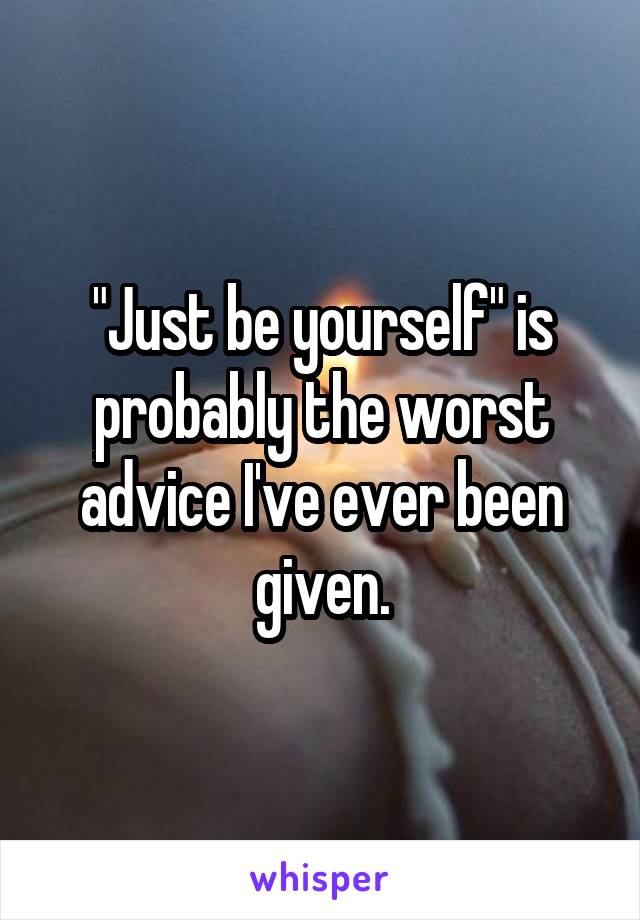 "Just be yourself" is probably the worst advice I've ever been given.