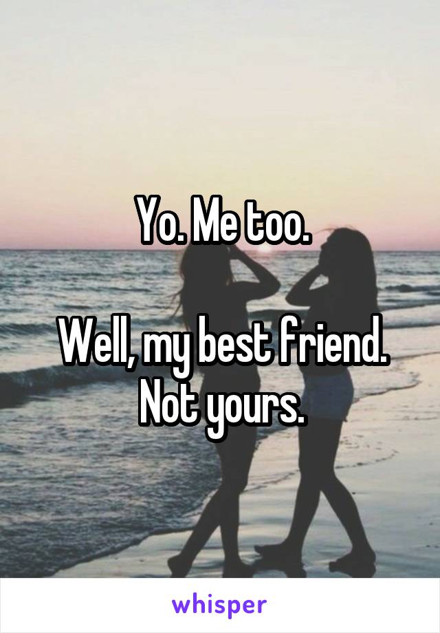 Yo. Me too.

Well, my best friend.
Not yours.