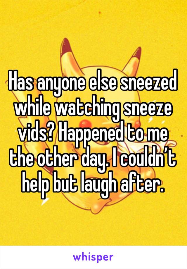 Has anyone else sneezed while watching sneeze vids? Happened to me the other day. I couldn’t help but laugh after. 