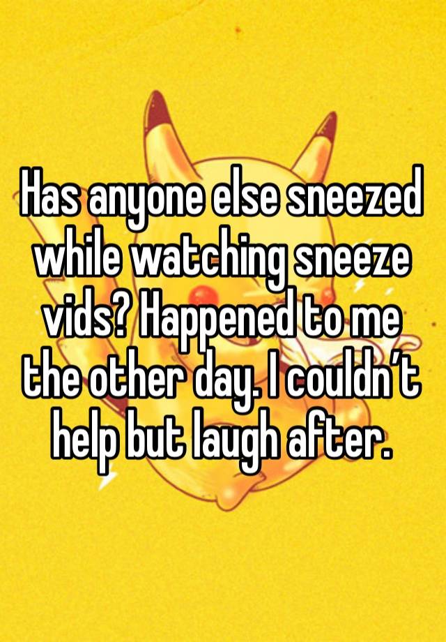 Has anyone else sneezed while watching sneeze vids? Happened to me the other day. I couldn’t help but laugh after. 