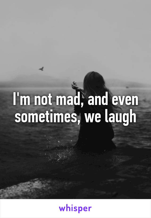 I'm not mad, and even sometimes, we laugh