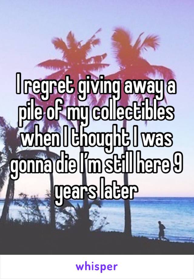 I regret giving away a pile of my collectibles when I thought I was gonna die I’m still here 9 years later 