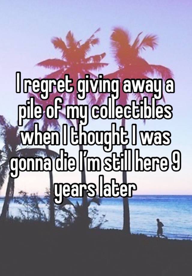 I regret giving away a pile of my collectibles when I thought I was gonna die I’m still here 9 years later 