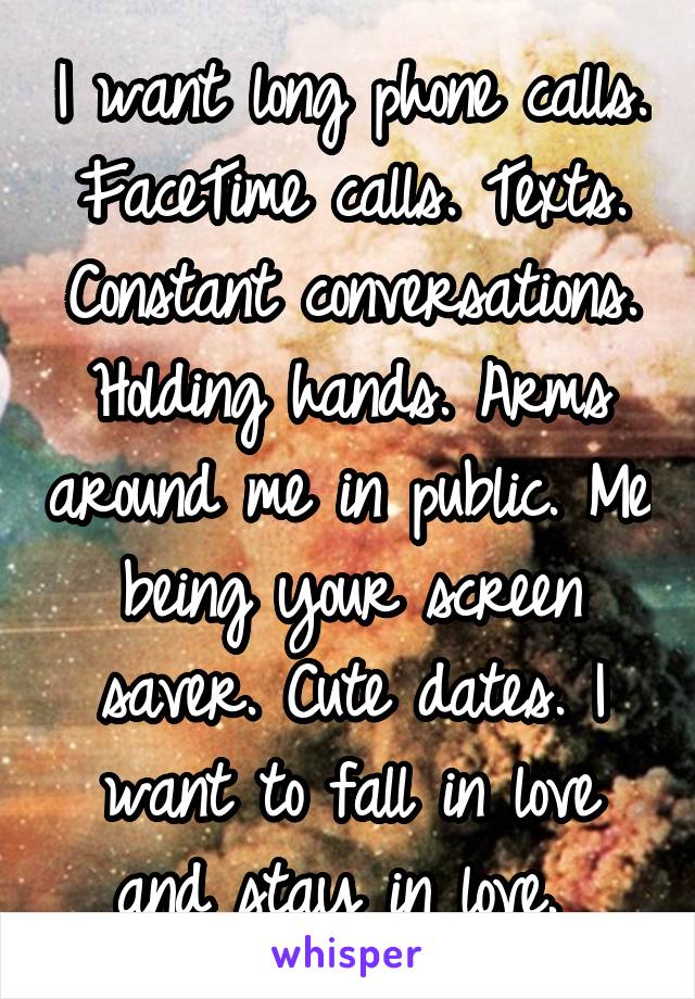 I want long phone calls. FaceTime calls. Texts. Constant conversations. Holding hands. Arms around me in public. Me being your screen saver. Cute dates. I want to fall in love and stay in love. 