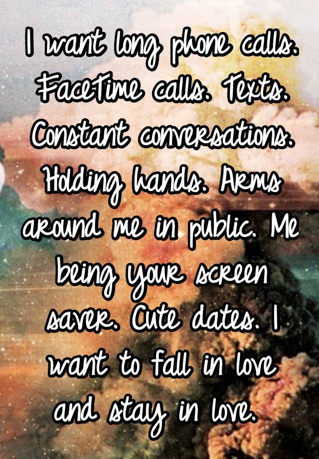 I want long phone calls. FaceTime calls. Texts. Constant conversations. Holding hands. Arms around me in public. Me being your screen saver. Cute dates. I want to fall in love and stay in love. 