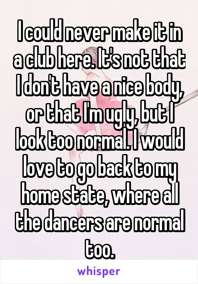 I could never make it in a club here. It's not that I don't have a nice body, or that I'm ugly, but I look too normal. I would love to go back to my home state, where all the dancers are normal too.