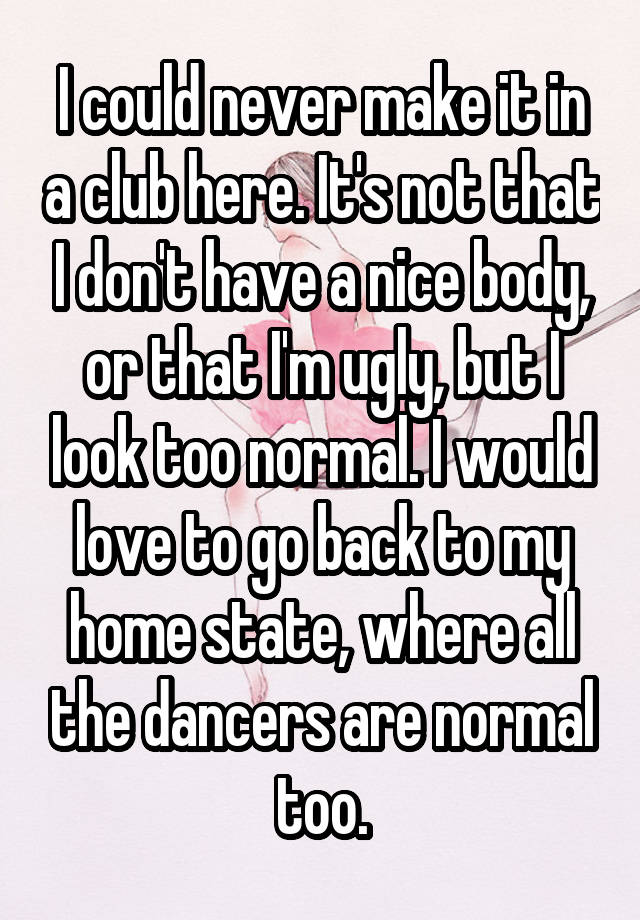 I could never make it in a club here. It's not that I don't have a nice body, or that I'm ugly, but I look too normal. I would love to go back to my home state, where all the dancers are normal too.