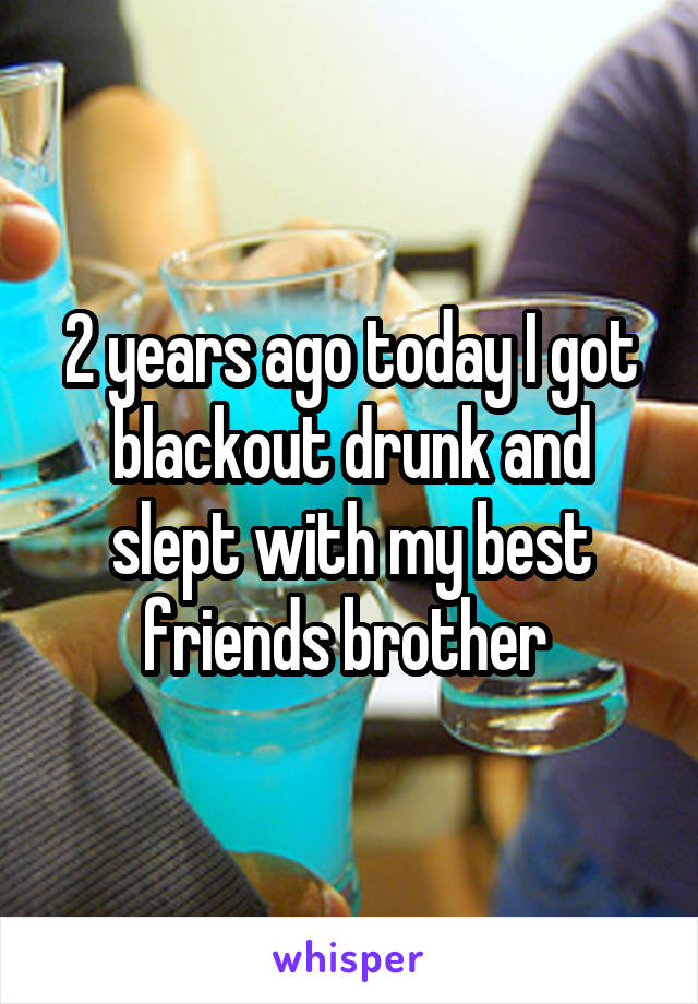 2 years ago today I got blackout drunk and slept with my best friends brother 