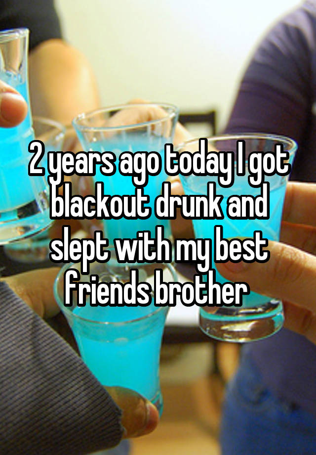 2 years ago today I got blackout drunk and slept with my best friends brother 