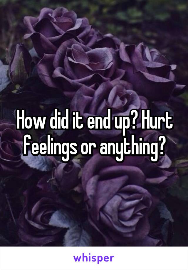 How did it end up? Hurt feelings or anything?