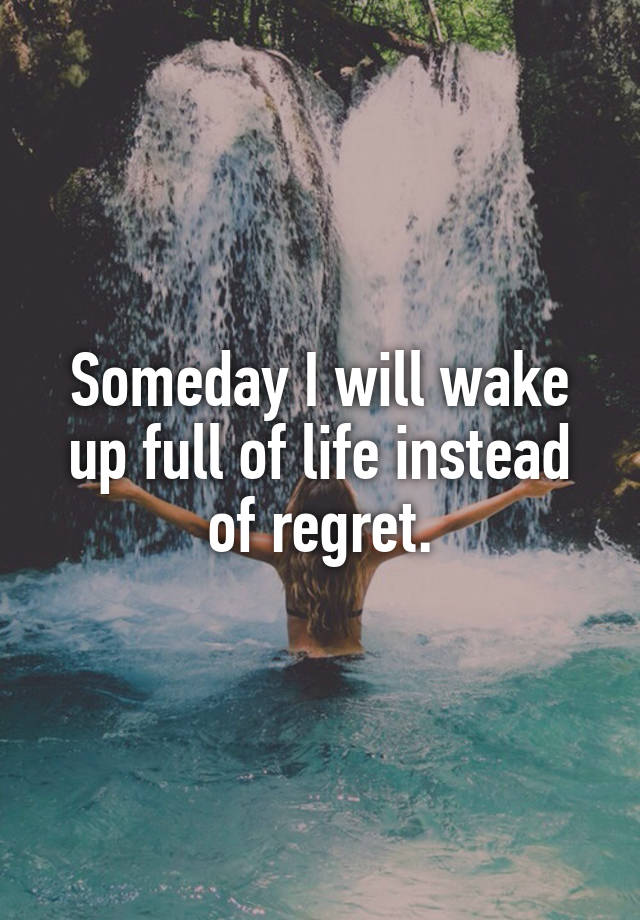 Someday I will wake up full of life instead of regret.