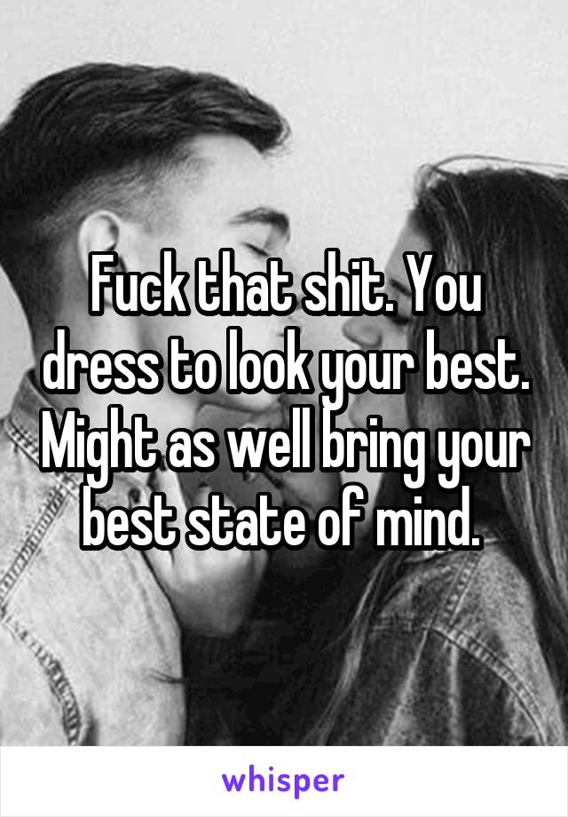 Fuck that shit. You dress to look your best. Might as well bring your best state of mind. 