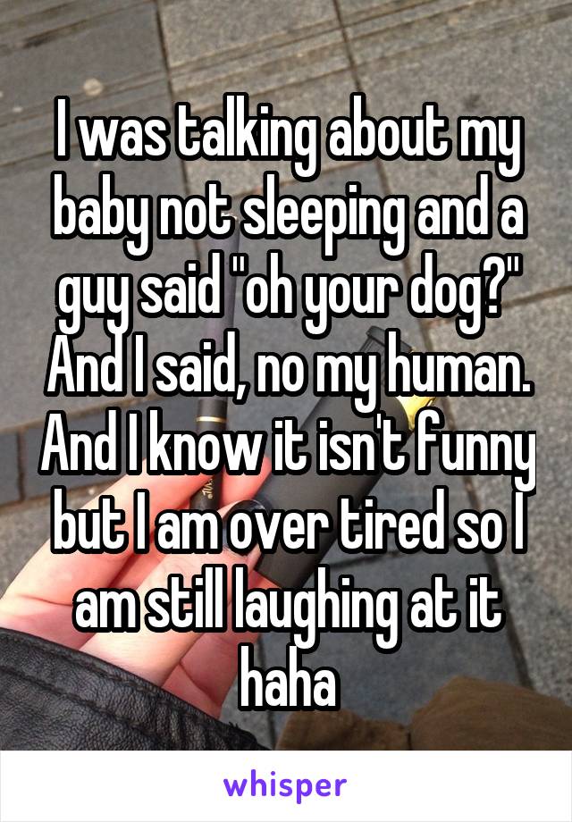 I was talking about my baby not sleeping and a guy said "oh your dog?" And I said, no my human. And I know it isn't funny but I am over tired so I am still laughing at it haha