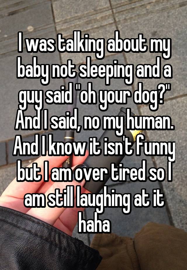 I was talking about my baby not sleeping and a guy said "oh your dog?" And I said, no my human. And I know it isn't funny but I am over tired so I am still laughing at it haha