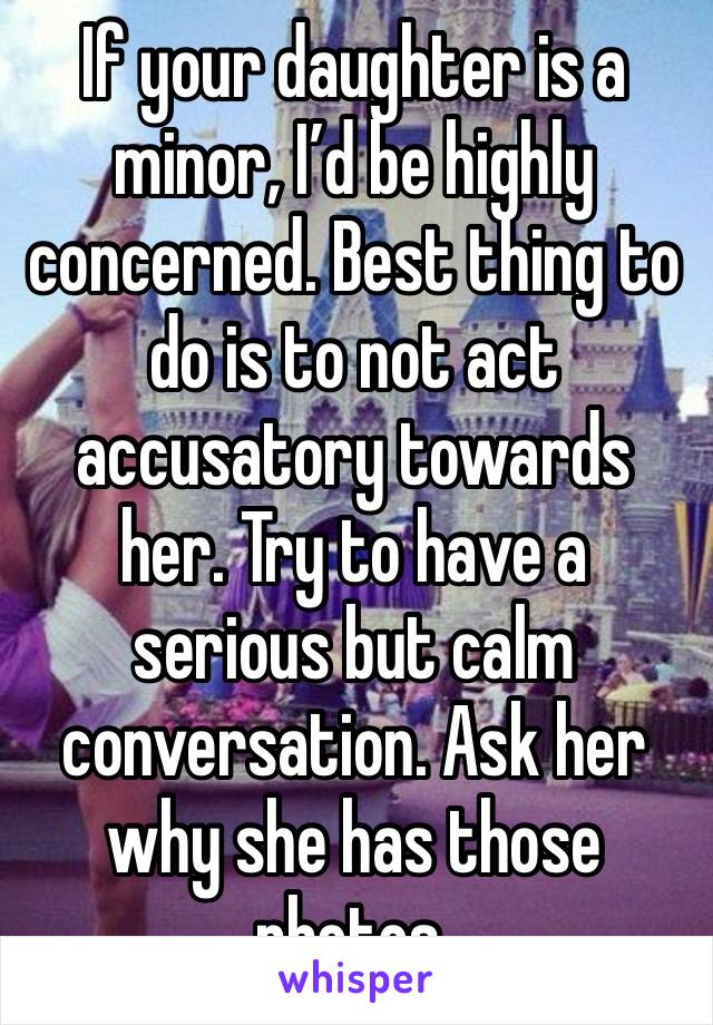 If your daughter is a minor, I’d be highly concerned. Best thing to do is to not act accusatory towards her. Try to have a serious but calm conversation. Ask her why she has those photos. 