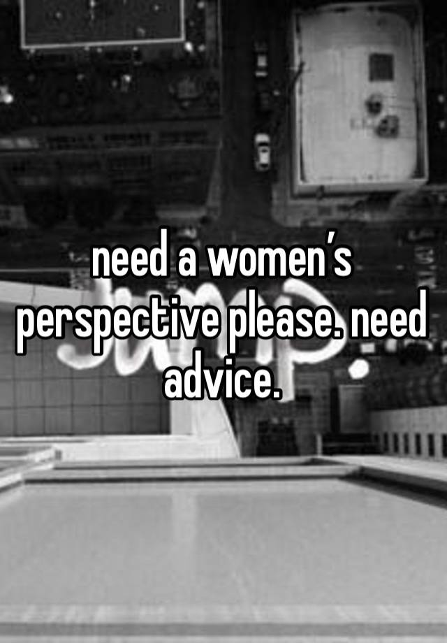 need a women’s perspective please. need advice. 