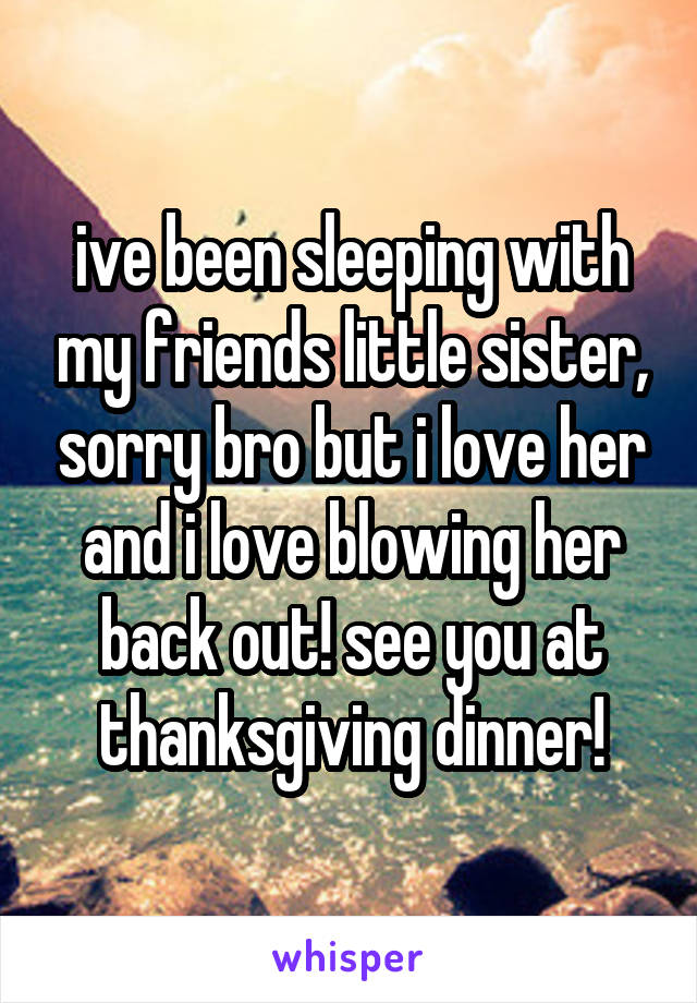 ive been sleeping with my friends little sister, sorry bro but i love her and i love blowing her back out! see you at thanksgiving dinner!