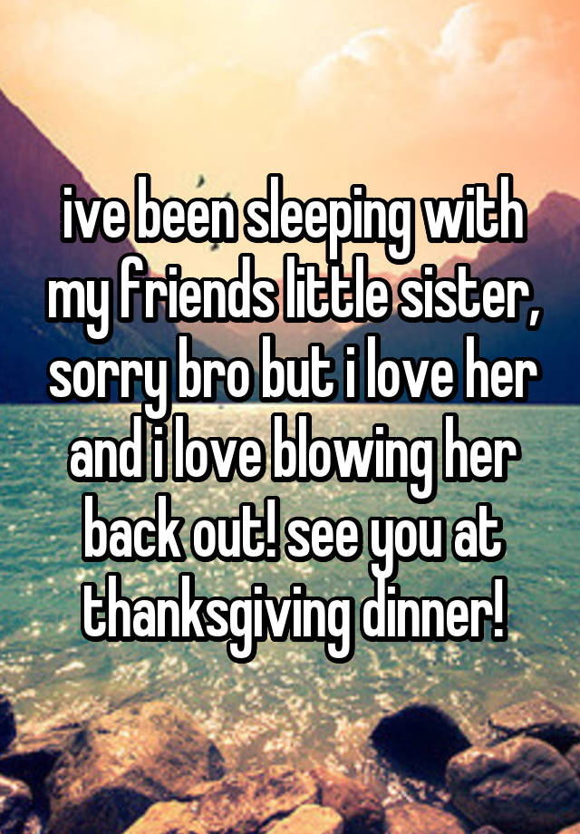 ive been sleeping with my friends little sister, sorry bro but i love her and i love blowing her back out! see you at thanksgiving dinner!