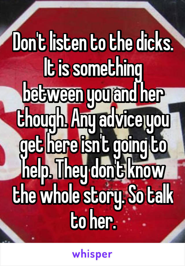 Don't listen to the dicks. It is something between you and her though. Any advice you get here isn't going to help. They don't know the whole story. So talk to her.