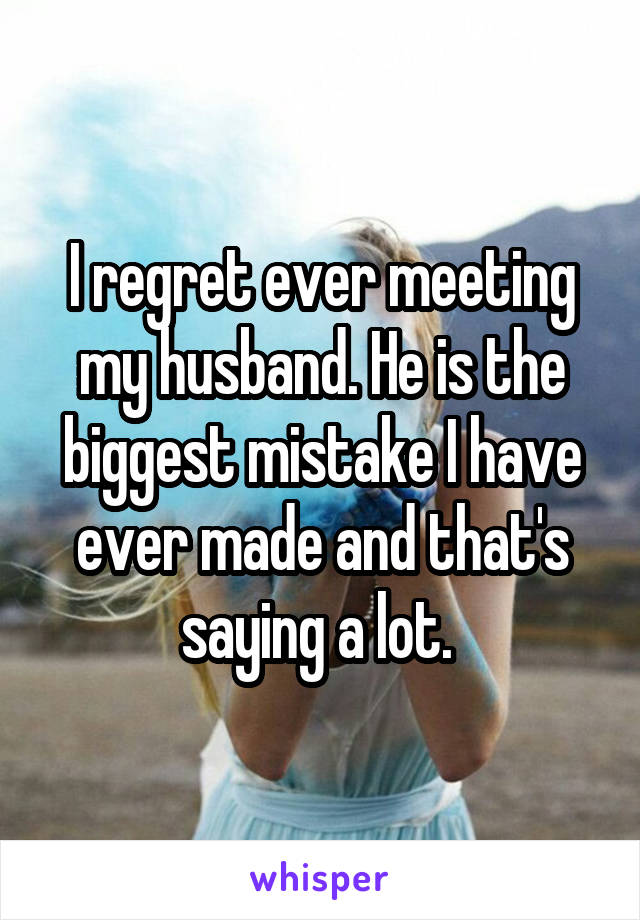 I regret ever meeting my husband. He is the biggest mistake I have ever made and that's saying a lot. 