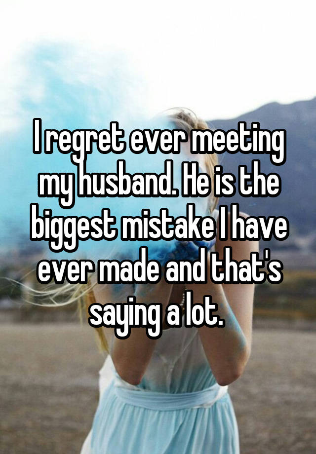 I regret ever meeting my husband. He is the biggest mistake I have ever made and that's saying a lot. 