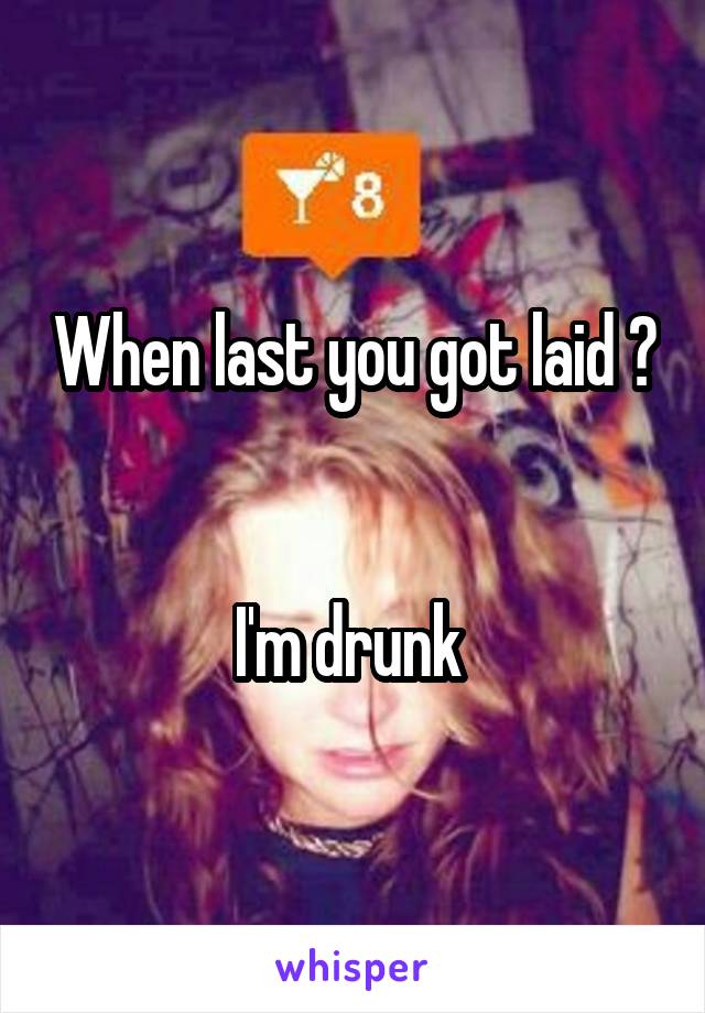 When last you got laid ? 

I'm drunk 