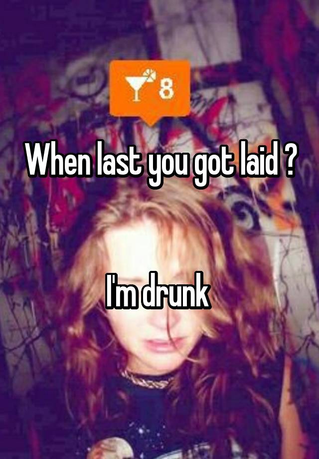 When last you got laid ? 

I'm drunk 