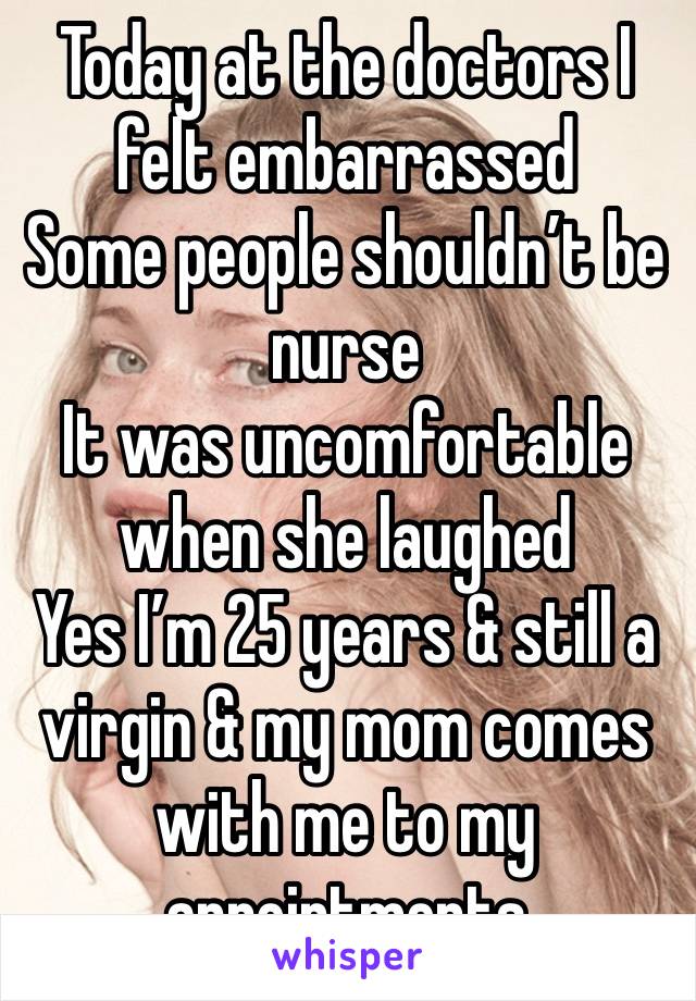 Today at the doctors I felt embarrassed 
Some people shouldn’t be nurse 
It was uncomfortable when she laughed 
Yes I’m 25 years & still a virgin & my mom comes with me to my appointments 