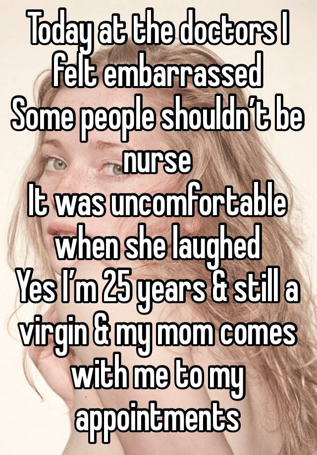 Today at the doctors I felt embarrassed 
Some people shouldn’t be nurse 
It was uncomfortable when she laughed 
Yes I’m 25 years & still a virgin & my mom comes with me to my appointments 