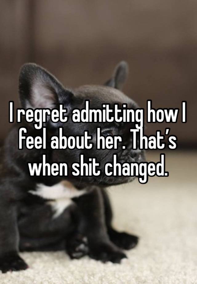 I regret admitting how I feel about her. That’s when shit changed. 