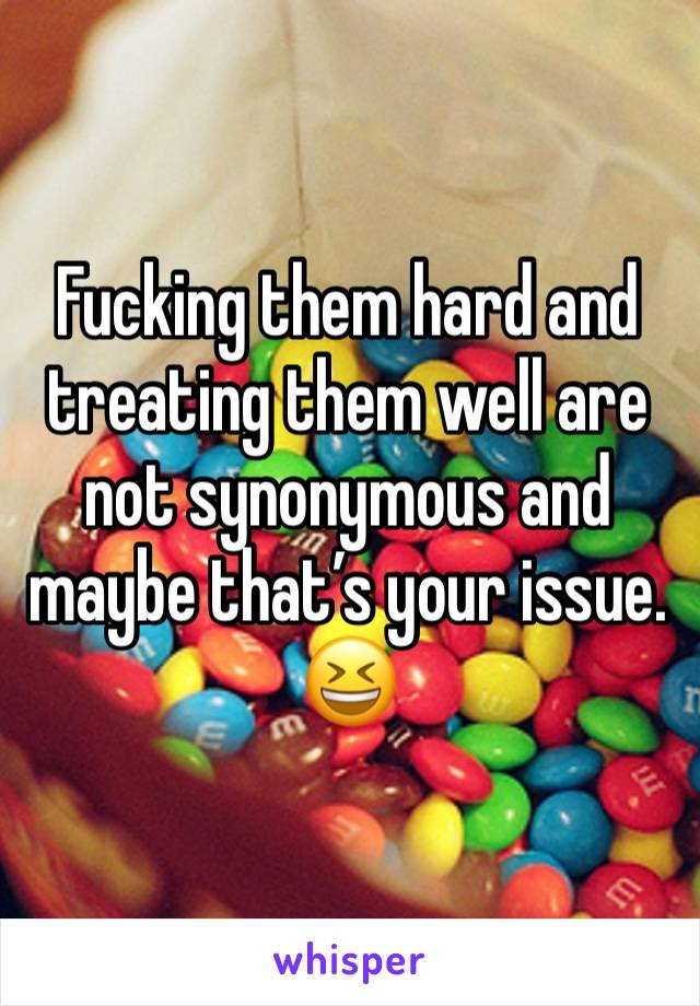 Fucking them hard and treating them well are not synonymous and maybe that’s your issue. 😆