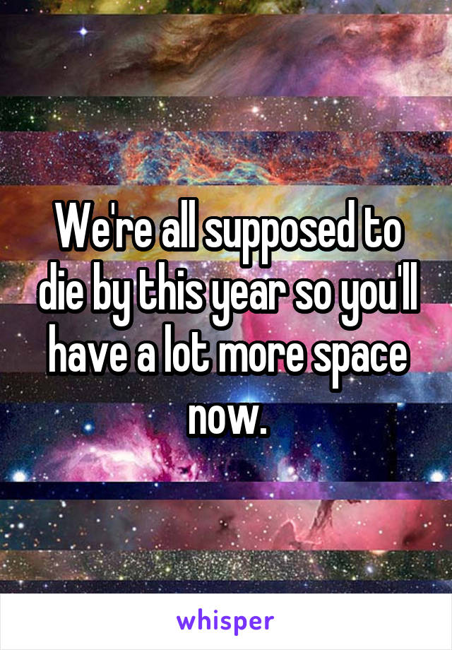 We're all supposed to die by this year so you'll have a lot more space now.