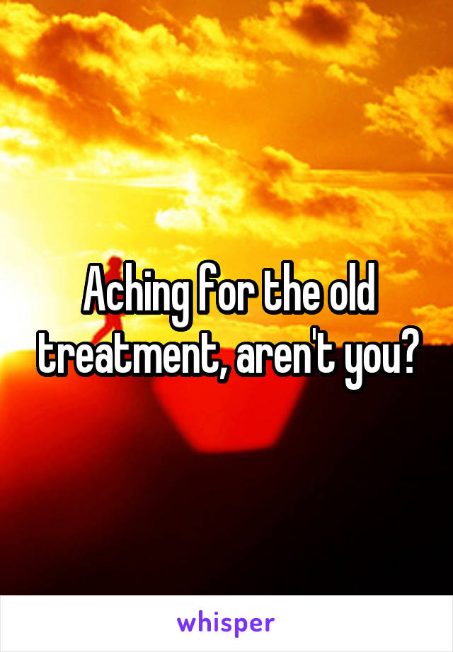 Aching for the old treatment, aren't you?