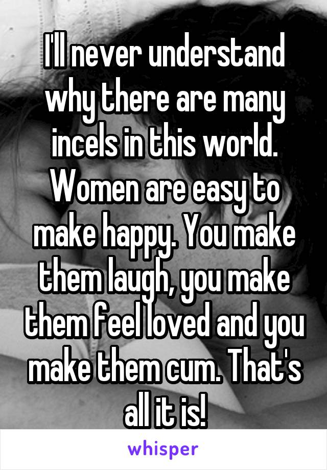 I'll never understand why there are many incels in this world. Women are easy to make happy. You make them laugh, you make them feel loved and you make them cum. That's all it is!