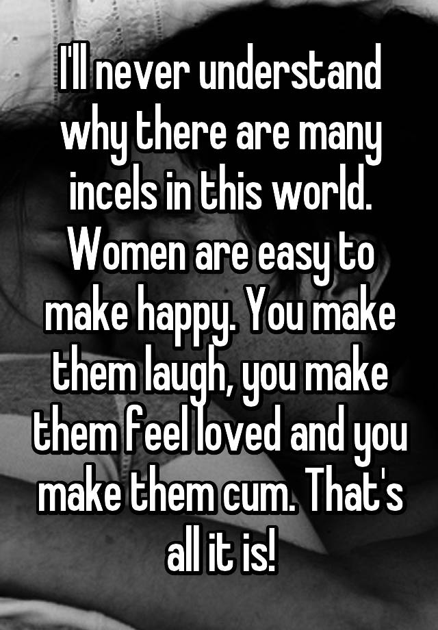 I'll never understand why there are many incels in this world. Women are easy to make happy. You make them laugh, you make them feel loved and you make them cum. That's all it is!