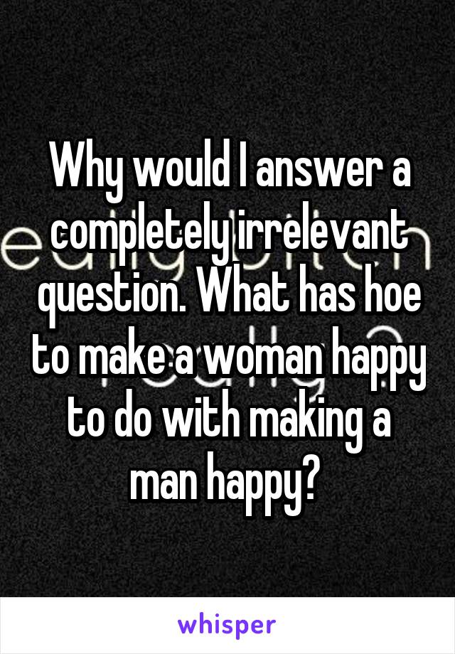 Why would I answer a completely irrelevant question. What has hoe to make a woman happy to do with making a man happy? 