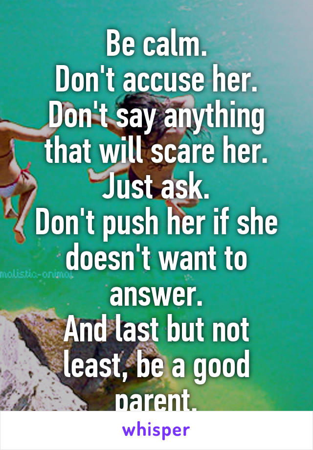 Be calm.
Don't accuse her.
Don't say anything that will scare her.
Just ask.
Don't push her if she doesn't want to answer.
And last but not least, be a good parent.