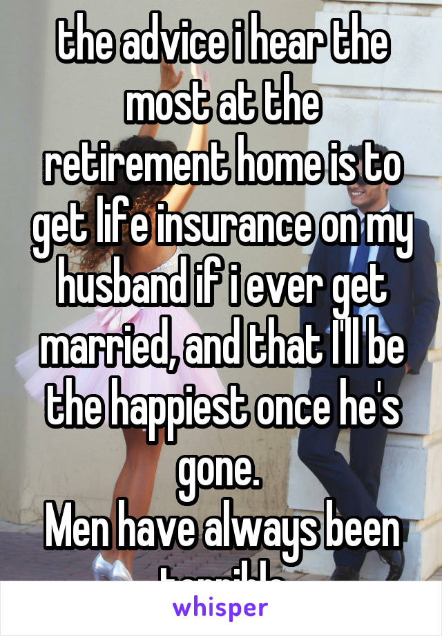 the advice i hear the most at the retirement home is to get life insurance on my husband if i ever get married, and that I'll be the happiest once he's gone. 
Men have always been terrible