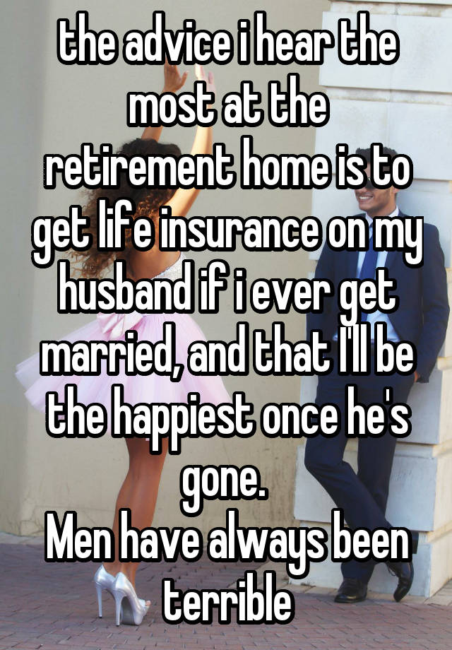 the advice i hear the most at the retirement home is to get life insurance on my husband if i ever get married, and that I'll be the happiest once he's gone. 
Men have always been terrible