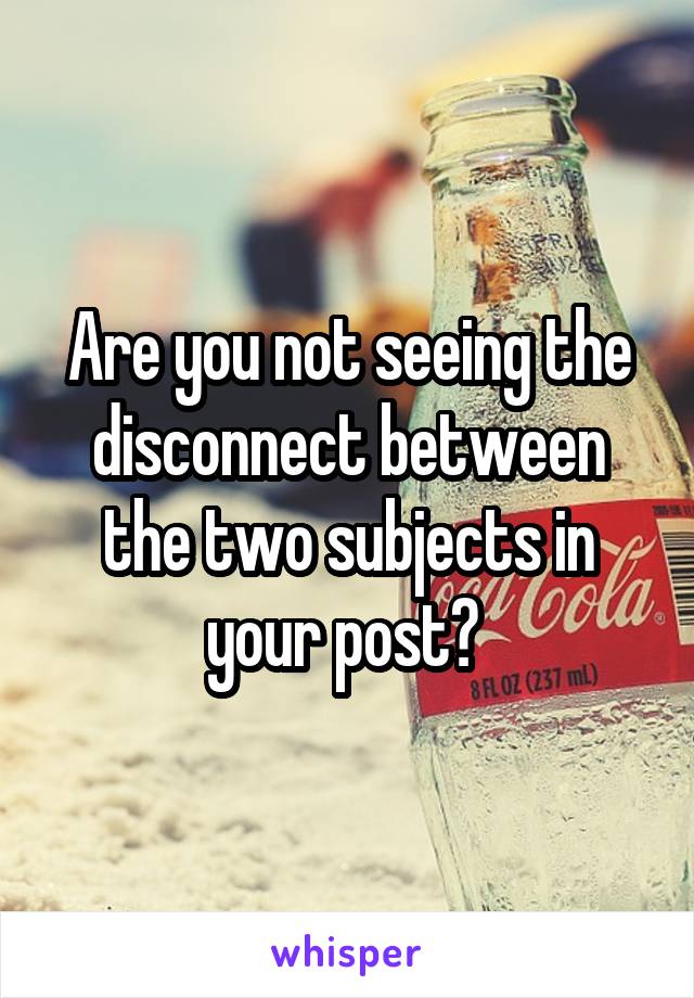 Are you not seeing the disconnect between the two subjects in your post? 