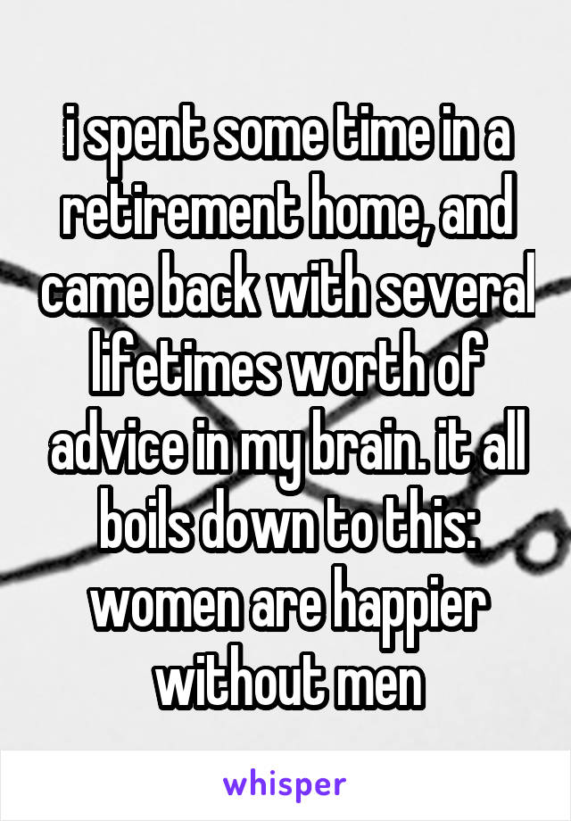 i spent some time in a retirement home, and came back with several lifetimes worth of advice in my brain. it all boils down to this: women are happier without men