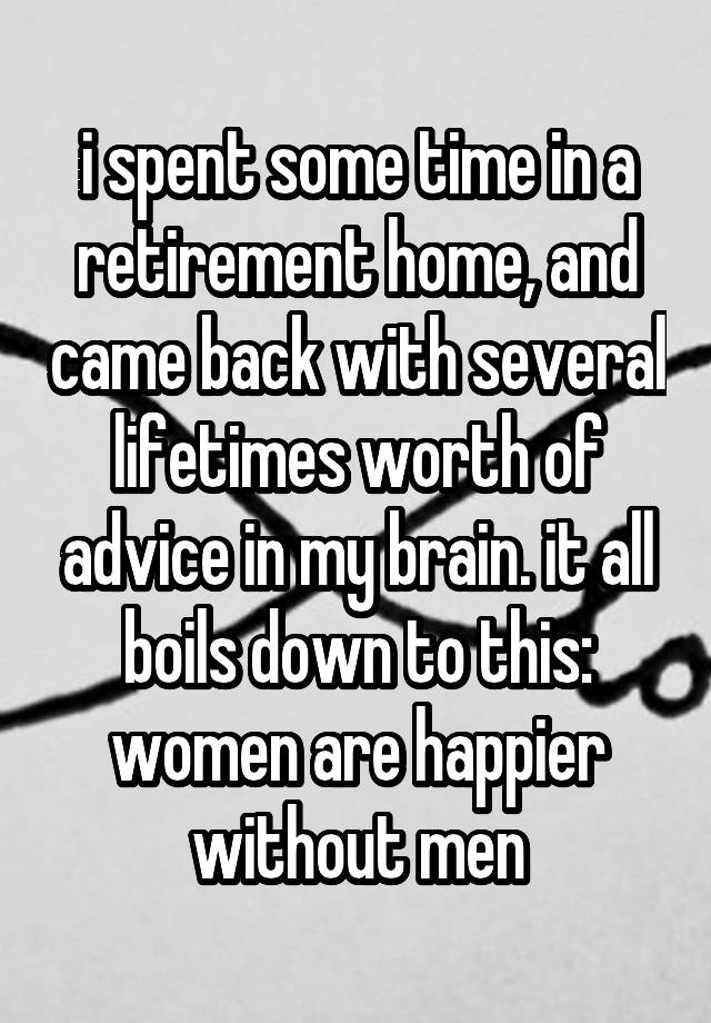 i spent some time in a retirement home, and came back with several lifetimes worth of advice in my brain. it all boils down to this: women are happier without men