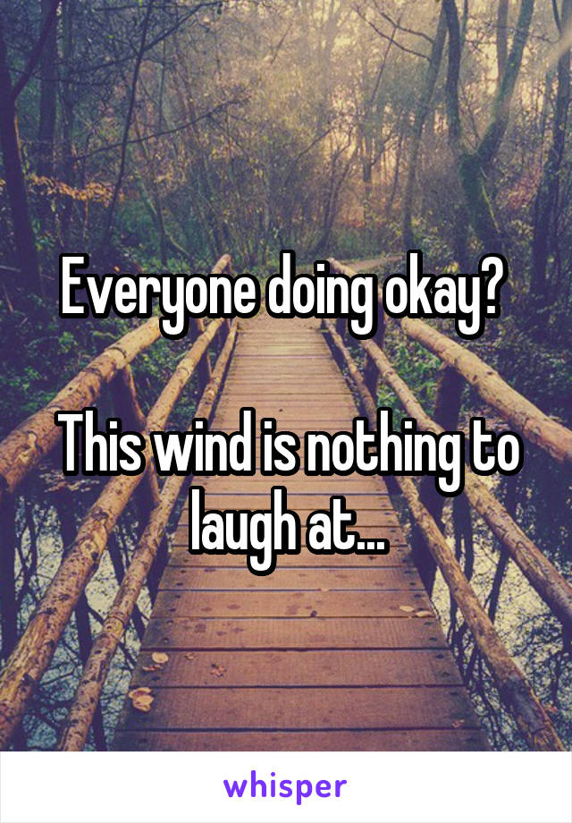 Everyone doing okay? 

This wind is nothing to laugh at...