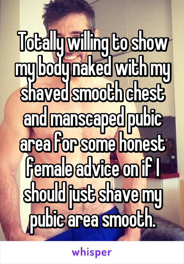 Totally willing to show my body naked with my shaved smooth chest and manscaped pubic area for some honest female advice on if I should just shave my pubic area smooth.