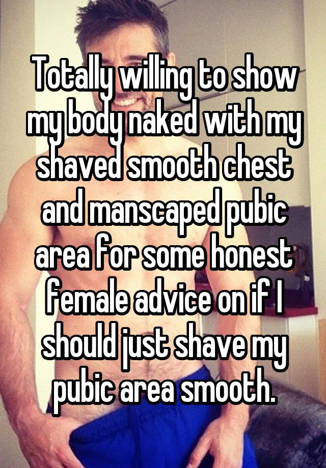 Totally willing to show my body naked with my shaved smooth chest and manscaped pubic area for some honest female advice on if I should just shave my pubic area smooth.