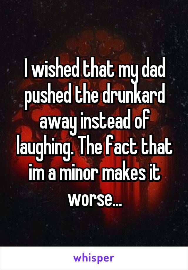 I wished that my dad pushed the drunkard away instead of laughing. The fact that im a minor makes it worse...