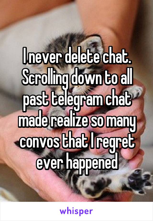 I never delete chat. Scrolling down to all past telegram chat made realize so many convos that I regret ever happened